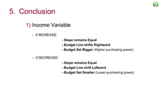 1) Income Variable
– if INCREASE:
- Slope remains Equal
- Budget Line shifts Rightward
- Budget Set Bigger (Higher purchasing power)
– if DECREASE:
- Slope remains Equal
- Budget Line shift Leftward
- Budget Set Smaller (Lower purchasing power)
126
5. Conclusion
 
