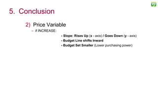 2) Price Variable
– if INCREASE:
- Slope: Rises Up (x - axis) / Goes Down (y - axis)
- Budget Line shifts Inward
- Budget Set Smaller (Lower purchasing power)
128
5. Conclusion
 