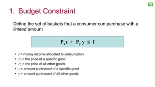 1. Budget Constraint
Define the set of baskets that a consumer can purchase with a
limited amount
 I = money income allocated to consumption
 Px = the price of a specific good
 Py = the price of all other goods
 x = amount purchased of a specific good
 y = amount purchased of all other goods
Pxx + Py y ≤ I
 