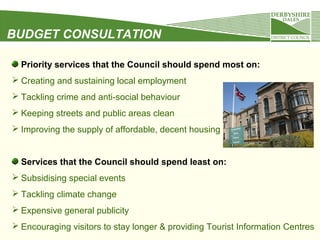 BUDGET CONSULTATION
Priority services that the Council should spend most on:
 Creating and sustaining local employment
 Tackling crime and anti-social behaviour
 Keeping streets and public areas clean
 Improving the supply of affordable, decent housing

Services that the Council should spend least on:
 Subsidising special events
 Tackling climate change
 Expensive general publicity
 Encouraging visitors to stay longer & providing Tourist Information Centres

 