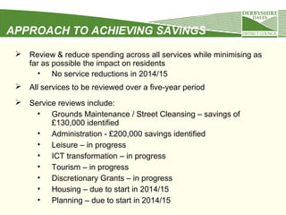 APPROACH TO ACHIEVING SAVINGS


Review & reduce spending across all services while minimising as
far as possible the impact on residents
• No service reductions in 2014/15



All services to be reviewed over a five-year period



Service reviews include:
• Grounds Maintenance / Street Cleansing – savings of
£130,000 identified
• Administration - £200,000 savings identified
• Leisure – in progress
• ICT transformation – in progress
• Tourism – in progress
• Discretionary Grants – in progress
• Housing – due to start in 2014/15
• Planning – due to start in 2014/15

 