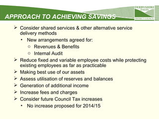 APPROACH TO ACHIEVING SAVINGS
 Consider shared services & other alternative service
delivery methods
• New arrangements agreed for:
o Revenues & Benefits
o Internal Audit
 Reduce fixed and variable employee costs while protecting
existing employees as far as practicable
 Making best use of our assets
 Assess utilisation of reserves and balances
 Generation of additional income
 Increase fees and charges
 Consider future Council Tax increases
• No increase proposed for 2014/15

 