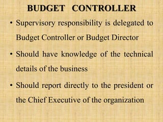 BUDGET CONTROLLER
• Supervisory responsibility is delegated to
Budget Controller or Budget Director
• Should have knowledge of the technical
details of the business
• Should report directly to the president or
the Chief Executive of the organization
 