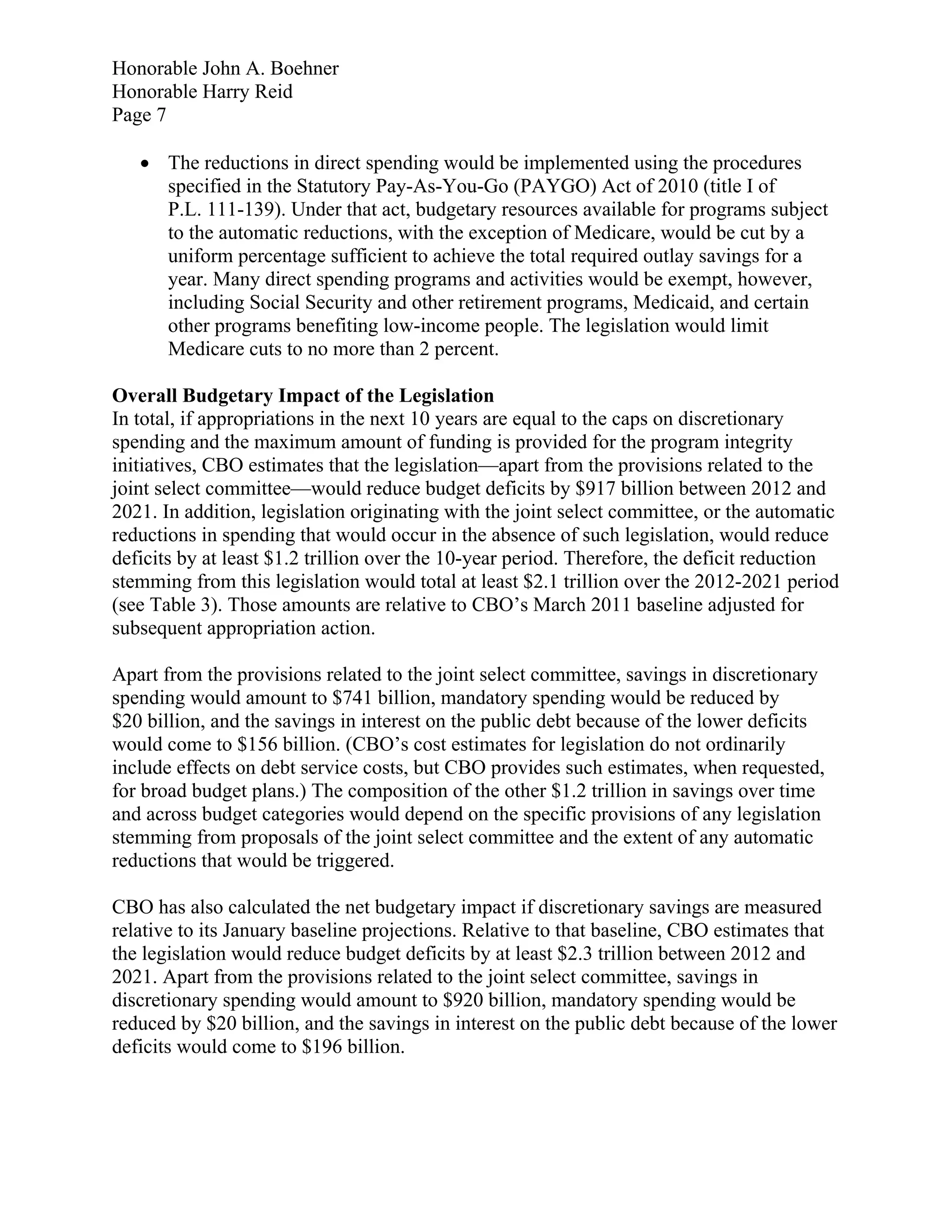 Honorable John A. Boehner
Honorable Harry Reid
Page 7

    The reductions in direct spending would be implemented using the procedures
     specified in the Statutory Pay-As-You-Go (PAYGO) Act of 2010 (title I of
     P.L. 111-139). Under that act, budgetary resources available for programs subject
     to the automatic reductions, with the exception of Medicare, would be cut by a
     uniform percentage sufficient to achieve the total required outlay savings for a
     year. Many direct spending programs and activities would be exempt, however,
     including Social Security and other retirement programs, Medicaid, and certain
     other programs benefiting low-income people. The legislation would limit
     Medicare cuts to no more than 2 percent.

Overall Budgetary Impact of the Legislation
In total, if appropriations in the next 10 years are equal to the caps on discretionary
spending and the maximum amount of funding is provided for the program integrity
initiatives, CBO estimates that the legislation—apart from the provisions related to the
joint select committee—would reduce budget deficits by $917 billion between 2012 and
2021. In addition, legislation originating with the joint select committee, or the automatic
reductions in spending that would occur in the absence of such legislation, would reduce
deficits by at least $1.2 trillion over the 10-year period. Therefore, the deficit reduction
stemming from this legislation would total at least $2.1 trillion over the 2012-2021 period
(see Table 3). Those amounts are relative to CBO’s March 2011 baseline adjusted for
subsequent appropriation action.

Apart from the provisions related to the joint select committee, savings in discretionary
spending would amount to $741 billion, mandatory spending would be reduced by
$20 billion, and the savings in interest on the public debt because of the lower deficits
would come to $156 billion. (CBO’s cost estimates for legislation do not ordinarily
include effects on debt service costs, but CBO provides such estimates, when requested,
for broad budget plans.) The composition of the other $1.2 trillion in savings over time
and across budget categories would depend on the specific provisions of any legislation
stemming from proposals of the joint select committee and the extent of any automatic
reductions that would be triggered.

CBO has also calculated the net budgetary impact if discretionary savings are measured
relative to its January baseline projections. Relative to that baseline, CBO estimates that
the legislation would reduce budget deficits by at least $2.3 trillion between 2012 and
2021. Apart from the provisions related to the joint select committee, savings in
discretionary spending would amount to $920 billion, mandatory spending would be
reduced by $20 billion, and the savings in interest on the public debt because of the lower
deficits would come to $196 billion.
 
