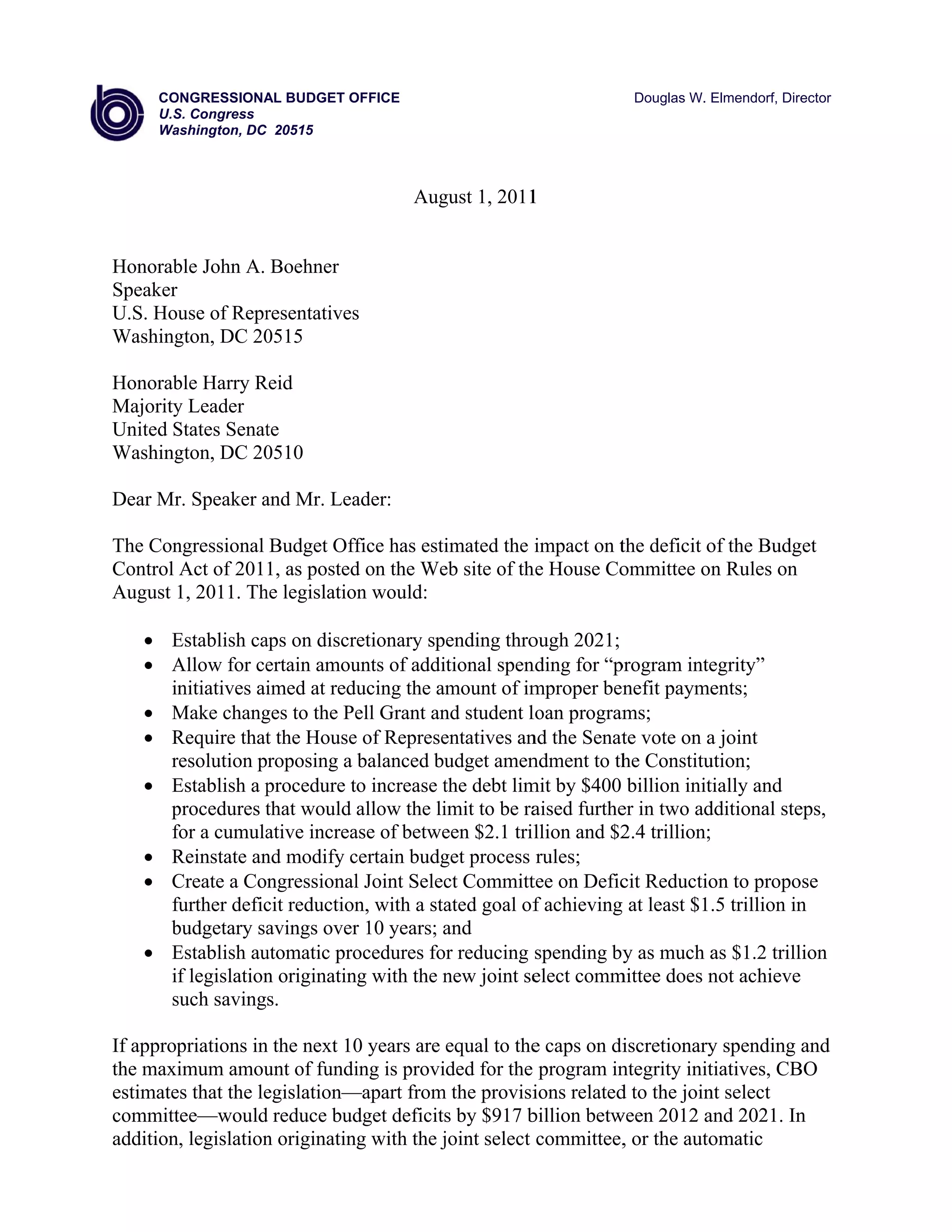CO
      ONGRESSIONA BUDGET OFFICE
                    AL     O                                        Douglas W. E
                                                                               Elmendorf, Dire
                                                                                             ector
     U.S Congress
       S.
     Waashington, DC 20515



                                       Aug 1, 2011
                                         gust    1


Honorab John A. Boehner
      ble
Speaker
U.S. House of Repr
                 resentatives
                            s
Washinggton, DC 20
                 0515

Honorab Harry Reid
       ble       R
Majority Leader
       y
United States Senat
       S          te
Washinggton, DC 200510

Dear Mr Speaker and Mr. Lea
      r.        a         ader:

The Conngressional Budget Off has esti
                             ffice     imated the impact on t deficit o the Budg
                                                            the       of       get
Control Act of 2011, as posted on the We site of th House Co
                             d         eb         he        ommittee on Rules on
                                                                      n
August 1, 2011. Th legislatio would:
                 he          on

     Establish ca on discr
      E            aps         retionary spending thro ough 2021;
     Allow for ce
      A             ertain amou of addi
                               unts        itional spen
                                                      nding for “pprogram inte egrity”
      in
       nitiatives aiimed at redducing the amount of im mproper ben  nefit paymeents;
     Make chang to the Pe Grant an student l
      M            ges          ell       nd           loan programms;
     Require that the House of Represe
      R             t          e           entatives an the Senat vote on a joint
                                                      nd           te
      resolution proposing a balanced bu
      r                                     udget amen ndment to th Constitu
                                                                   he         ution;
     Establish a procedure to increase the debt lim by $400 billion init
      E             p          t           t          mit                     tially and
      procedures that would allow the li
      p             t                      imit to be ra
                                                       aised furthe in two ad
                                                                   er         dditional ste
                                                                                          eps,
      for a cumula
      f             ative increa of betwe $2.1 tril
                               ase         een          llion and $2 trillion;
                                                                   2.4
     Reinstate an modify certain budg process rules;
      R            nd          c          get
     Create a Congressional Joint Selec Committ on Defic Reductio to propo
      C                         l           ct         tee         cit        on          ose
      further defic reduction with a sta goal of achieving at least $1.5 trillion in
      f            cit          n,         ated         f         g                       n
      budgetary sa
      b             avings over 10 years; and
                                r          a
     Establish au
      E            utomatic pro ocedures fo reducing spending by as much a $1.2 trill
                                          or                        y          as         lion
      if legislation originatin with the new joint se
                   n           ng          n            elect commmittee does n achieve
                                                                              not
      such savings.
      s

If approppriations in the next 10 years are equal to the caps on di
                    n           0                      e           iscretionary spending and
                                                                               y
the maxi imum amou of fundi is provi
                     unt        ing        ided for the program in ntegrity init
                                                                               tiatives, CB
                                                                                          BO
estimate that the le
       es            egislation—
                               —apart from the provisi
                                          m            ions related to the join select
                                                                  d           nt
committ tee—would reduce bud deficits by $917 b
                    d           dget        s          billion betw
                                                                  ween 2012 a 2021. In
                                                                              and         n
addition legislation originatin with the joint select committee, or the auto
       n,           n          ng          j                       ,           omatic
 