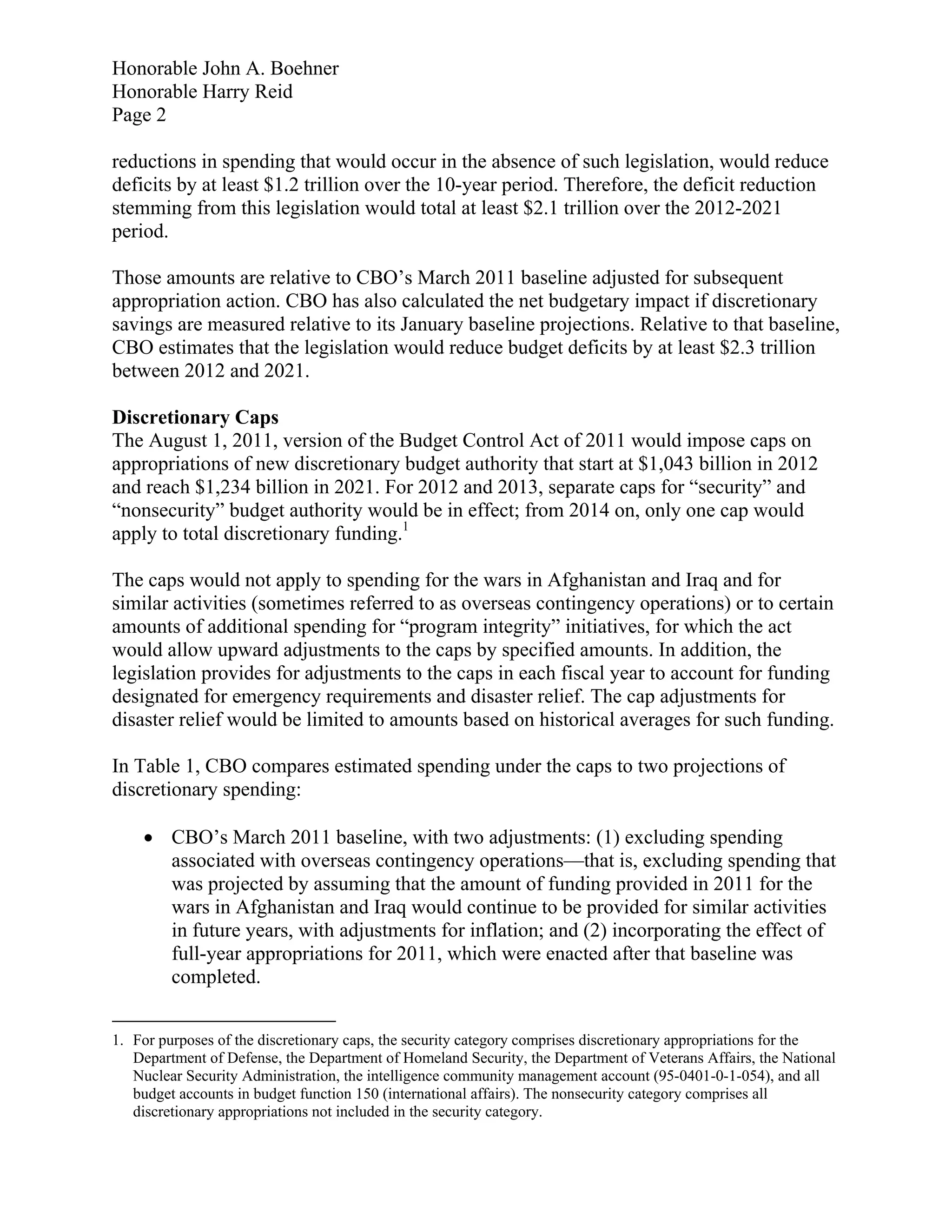 Honorable John A. Boehner
Honorable Harry Reid
Page 2

reductions in spending that would occur in the absence of such legislation, would reduce
deficits by at least $1.2 trillion over the 10-year period. Therefore, the deficit reduction
stemming from this legislation would total at least $2.1 trillion over the 2012-2021
period.

Those amounts are relative to CBO’s March 2011 baseline adjusted for subsequent
appropriation action. CBO has also calculated the net budgetary impact if discretionary
savings are measured relative to its January baseline projections. Relative to that baseline,
CBO estimates that the legislation would reduce budget deficits by at least $2.3 trillion
between 2012 and 2021.

Discretionary Caps
The August 1, 2011, version of the Budget Control Act of 2011 would impose caps on
appropriations of new discretionary budget authority that start at $1,043 billion in 2012
and reach $1,234 billion in 2021. For 2012 and 2013, separate caps for “security” and
“nonsecurity” budget authority would be in effect; from 2014 on, only one cap would
apply to total discretionary funding.1

The caps would not apply to spending for the wars in Afghanistan and Iraq and for
similar activities (sometimes referred to as overseas contingency operations) or to certain
amounts of additional spending for “program integrity” initiatives, for which the act
would allow upward adjustments to the caps by specified amounts. In addition, the
legislation provides for adjustments to the caps in each fiscal year to account for funding
designated for emergency requirements and disaster relief. The cap adjustments for
disaster relief would be limited to amounts based on historical averages for such funding.

In Table 1, CBO compares estimated spending under the caps to two projections of
discretionary spending:

     CBO’s March 2011 baseline, with two adjustments: (1) excluding spending
      associated with overseas contingency operations—that is, excluding spending that
      was projected by assuming that the amount of funding provided in 2011 for the
      wars in Afghanistan and Iraq would continue to be provided for similar activities
      in future years, with adjustments for inflation; and (2) incorporating the effect of
      full-year appropriations for 2011, which were enacted after that baseline was
      completed.


1. For purposes of the discretionary caps, the security category comprises discretionary appropriations for the
   Department of Defense, the Department of Homeland Security, the Department of Veterans Affairs, the National
   Nuclear Security Administration, the intelligence community management account (95-0401-0-1-054), and all
   budget accounts in budget function 150 (international affairs). The nonsecurity category comprises all
   discretionary appropriations not included in the security category.
 