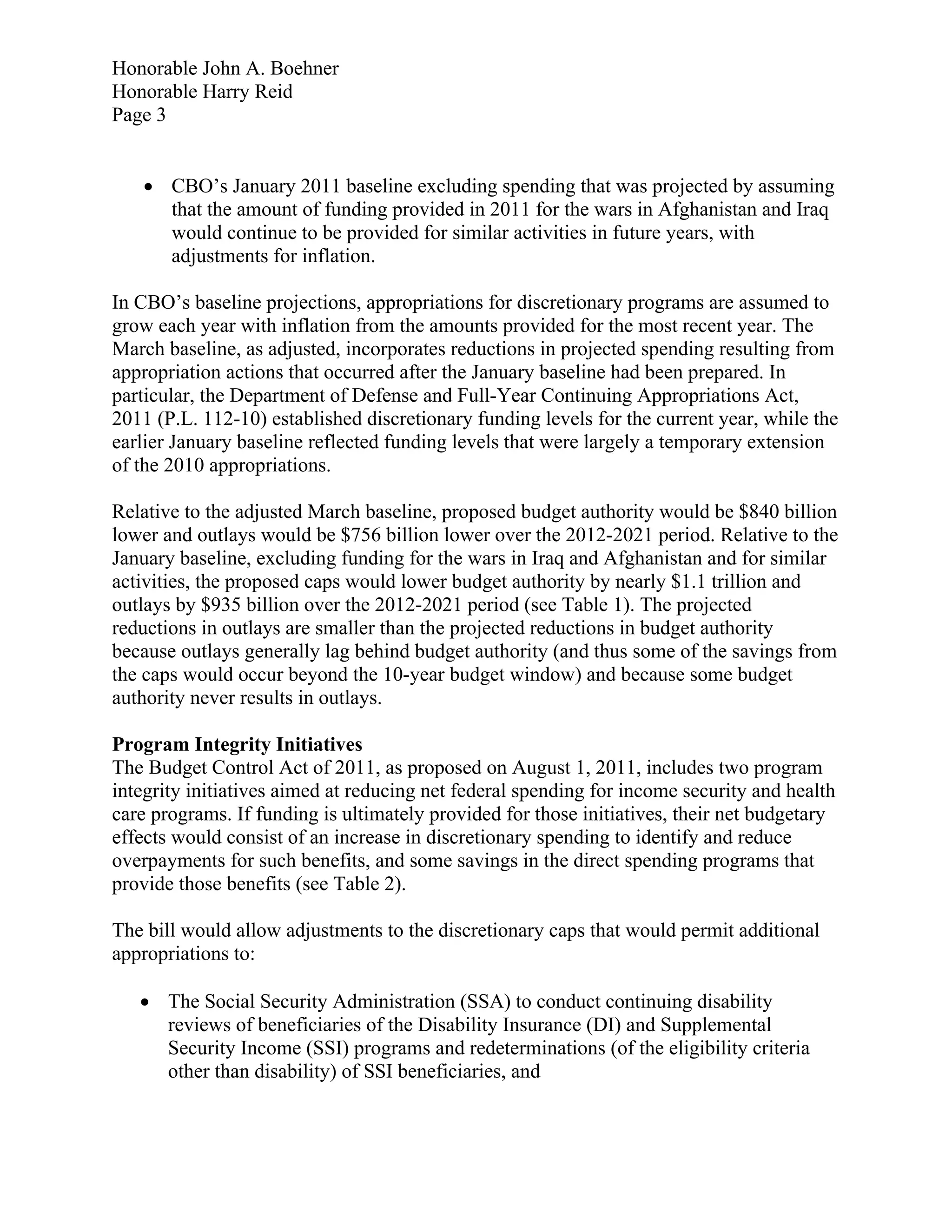 Honorable John A. Boehner
Honorable Harry Reid
Page 3


    CBO’s January 2011 baseline excluding spending that was projected by assuming
     that the amount of funding provided in 2011 for the wars in Afghanistan and Iraq
     would continue to be provided for similar activities in future years, with
     adjustments for inflation.

In CBO’s baseline projections, appropriations for discretionary programs are assumed to
grow each year with inflation from the amounts provided for the most recent year. The
March baseline, as adjusted, incorporates reductions in projected spending resulting from
appropriation actions that occurred after the January baseline had been prepared. In
particular, the Department of Defense and Full-Year Continuing Appropriations Act,
2011 (P.L. 112-10) established discretionary funding levels for the current year, while the
earlier January baseline reflected funding levels that were largely a temporary extension
of the 2010 appropriations.

Relative to the adjusted March baseline, proposed budget authority would be $840 billion
lower and outlays would be $756 billion lower over the 2012-2021 period. Relative to the
January baseline, excluding funding for the wars in Iraq and Afghanistan and for similar
activities, the proposed caps would lower budget authority by nearly $1.1 trillion and
outlays by $935 billion over the 2012-2021 period (see Table 1). The projected
reductions in outlays are smaller than the projected reductions in budget authority
because outlays generally lag behind budget authority (and thus some of the savings from
the caps would occur beyond the 10-year budget window) and because some budget
authority never results in outlays.

Program Integrity Initiatives
The Budget Control Act of 2011, as proposed on August 1, 2011, includes two program
integrity initiatives aimed at reducing net federal spending for income security and health
care programs. If funding is ultimately provided for those initiatives, their net budgetary
effects would consist of an increase in discretionary spending to identify and reduce
overpayments for such benefits, and some savings in the direct spending programs that
provide those benefits (see Table 2).

The bill would allow adjustments to the discretionary caps that would permit additional
appropriations to:

    The Social Security Administration (SSA) to conduct continuing disability
     reviews of beneficiaries of the Disability Insurance (DI) and Supplemental
     Security Income (SSI) programs and redeterminations (of the eligibility criteria
     other than disability) of SSI beneficiaries, and
 