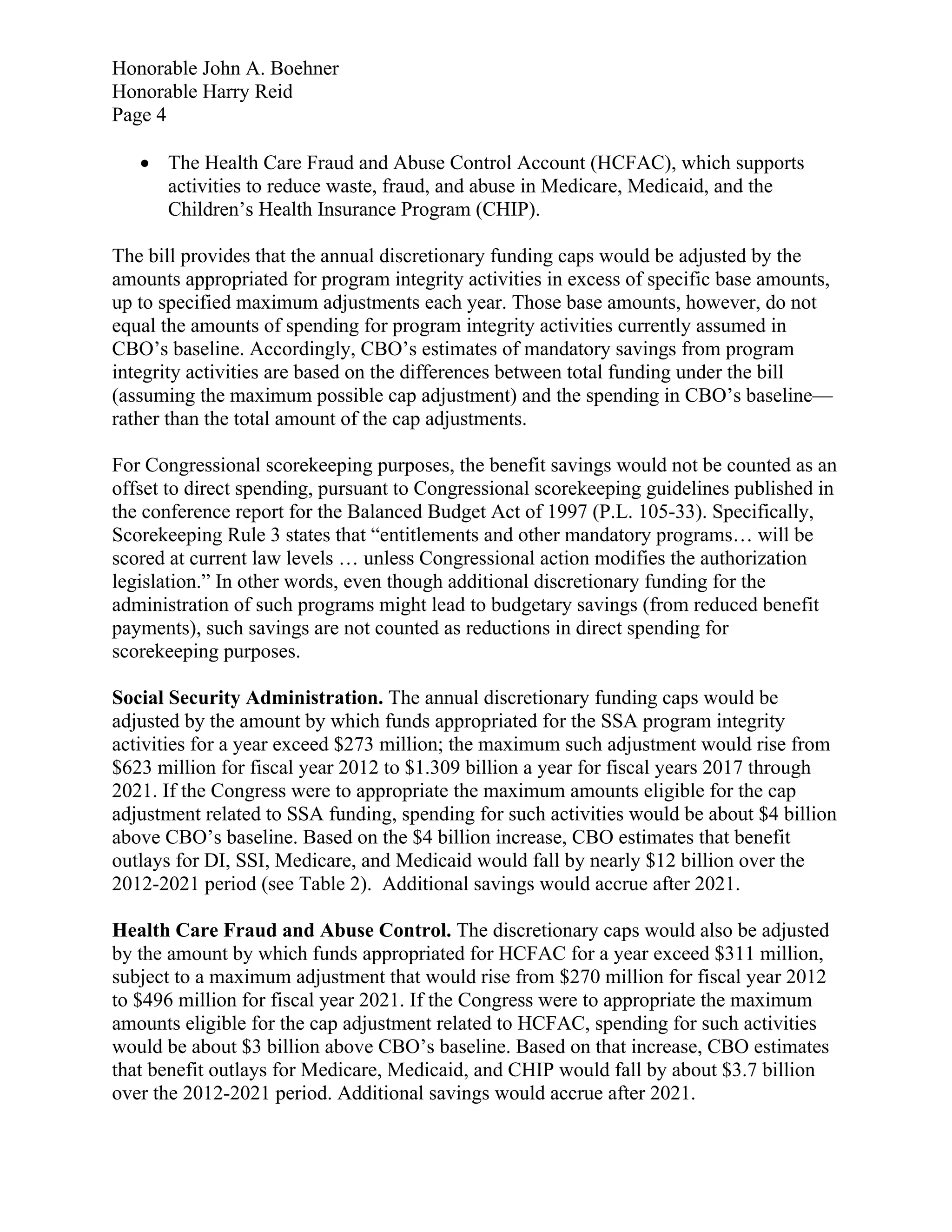 Honorable John A. Boehner
Honorable Harry Reid
Page 4

    The Health Care Fraud and Abuse Control Account (HCFAC), which supports
     activities to reduce waste, fraud, and abuse in Medicare, Medicaid, and the
     Children’s Health Insurance Program (CHIP).

The bill provides that the annual discretionary funding caps would be adjusted by the
amounts appropriated for program integrity activities in excess of specific base amounts,
up to specified maximum adjustments each year. Those base amounts, however, do not
equal the amounts of spending for program integrity activities currently assumed in
CBO’s baseline. Accordingly, CBO’s estimates of mandatory savings from program
integrity activities are based on the differences between total funding under the bill
(assuming the maximum possible cap adjustment) and the spending in CBO’s baseline—
rather than the total amount of the cap adjustments.

For Congressional scorekeeping purposes, the benefit savings would not be counted as an
offset to direct spending, pursuant to Congressional scorekeeping guidelines published in
the conference report for the Balanced Budget Act of 1997 (P.L. 105-33). Specifically,
Scorekeeping Rule 3 states that “entitlements and other mandatory programs… will be
scored at current law levels … unless Congressional action modifies the authorization
legislation.” In other words, even though additional discretionary funding for the
administration of such programs might lead to budgetary savings (from reduced benefit
payments), such savings are not counted as reductions in direct spending for
scorekeeping purposes.

Social Security Administration. The annual discretionary funding caps would be
adjusted by the amount by which funds appropriated for the SSA program integrity
activities for a year exceed $273 million; the maximum such adjustment would rise from
$623 million for fiscal year 2012 to $1.309 billion a year for fiscal years 2017 through
2021. If the Congress were to appropriate the maximum amounts eligible for the cap
adjustment related to SSA funding, spending for such activities would be about $4 billion
above CBO’s baseline. Based on the $4 billion increase, CBO estimates that benefit
outlays for DI, SSI, Medicare, and Medicaid would fall by nearly $12 billion over the
2012-2021 period (see Table 2). Additional savings would accrue after 2021.

Health Care Fraud and Abuse Control. The discretionary caps would also be adjusted
by the amount by which funds appropriated for HCFAC for a year exceed $311 million,
subject to a maximum adjustment that would rise from $270 million for fiscal year 2012
to $496 million for fiscal year 2021. If the Congress were to appropriate the maximum
amounts eligible for the cap adjustment related to HCFAC, spending for such activities
would be about $3 billion above CBO’s baseline. Based on that increase, CBO estimates
that benefit outlays for Medicare, Medicaid, and CHIP would fall by about $3.7 billion
over the 2012-2021 period. Additional savings would accrue after 2021.
 