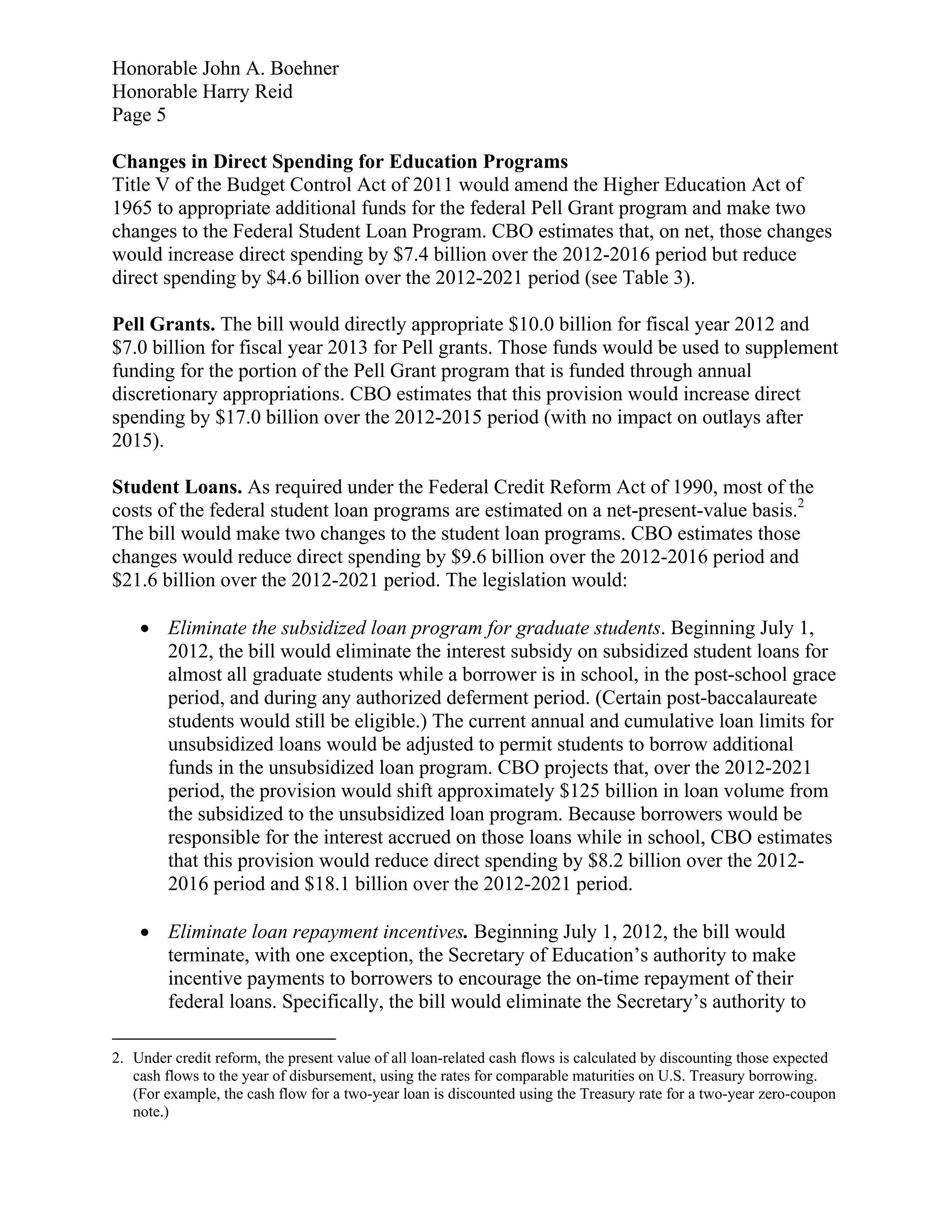 Honorable John A. Boehner
Honorable Harry Reid
Page 5

Changes in Direct Spending for Education Programs
Title V of the Budget Control Act of 2011 would amend the Higher Education Act of
1965 to appropriate additional funds for the federal Pell Grant program and make two
changes to the Federal Student Loan Program. CBO estimates that, on net, those changes
would increase direct spending by $7.4 billion over the 2012-2016 period but reduce
direct spending by $4.6 billion over the 2012-2021 period (see Table 3).

Pell Grants. The bill would directly appropriate $10.0 billion for fiscal year 2012 and
$7.0 billion for fiscal year 2013 for Pell grants. Those funds would be used to supplement
funding for the portion of the Pell Grant program that is funded through annual
discretionary appropriations. CBO estimates that this provision would increase direct
spending by $17.0 billion over the 2012-2015 period (with no impact on outlays after
2015).

Student Loans. As required under the Federal Credit Reform Act of 1990, most of the
costs of the federal student loan programs are estimated on a net-present-value basis.2
The bill would make two changes to the student loan programs. CBO estimates those
changes would reduce direct spending by $9.6 billion over the 2012-2016 period and
$21.6 billion over the 2012-2021 period. The legislation would:

     Eliminate the subsidized loan program for graduate students. Beginning July 1,
      2012, the bill would eliminate the interest subsidy on subsidized student loans for
      almost all graduate students while a borrower is in school, in the post-school grace
      period, and during any authorized deferment period. (Certain post-baccalaureate
      students would still be eligible.) The current annual and cumulative loan limits for
      unsubsidized loans would be adjusted to permit students to borrow additional
      funds in the unsubsidized loan program. CBO projects that, over the 2012-2021
      period, the provision would shift approximately $125 billion in loan volume from
      the subsidized to the unsubsidized loan program. Because borrowers would be
      responsible for the interest accrued on those loans while in school, CBO estimates
      that this provision would reduce direct spending by $8.2 billion over the 2012-
      2016 period and $18.1 billion over the 2012-2021 period.

     Eliminate loan repayment incentives. Beginning July 1, 2012, the bill would
      terminate, with one exception, the Secretary of Education’s authority to make
      incentive payments to borrowers to encourage the on-time repayment of their
      federal loans. Specifically, the bill would eliminate the Secretary’s authority to

2. Under credit reform, the present value of all loan-related cash flows is calculated by discounting those expected
   cash flows to the year of disbursement, using the rates for comparable maturities on U.S. Treasury borrowing.
   (For example, the cash flow for a two-year loan is discounted using the Treasury rate for a two-year zero-coupon
   note.)
 