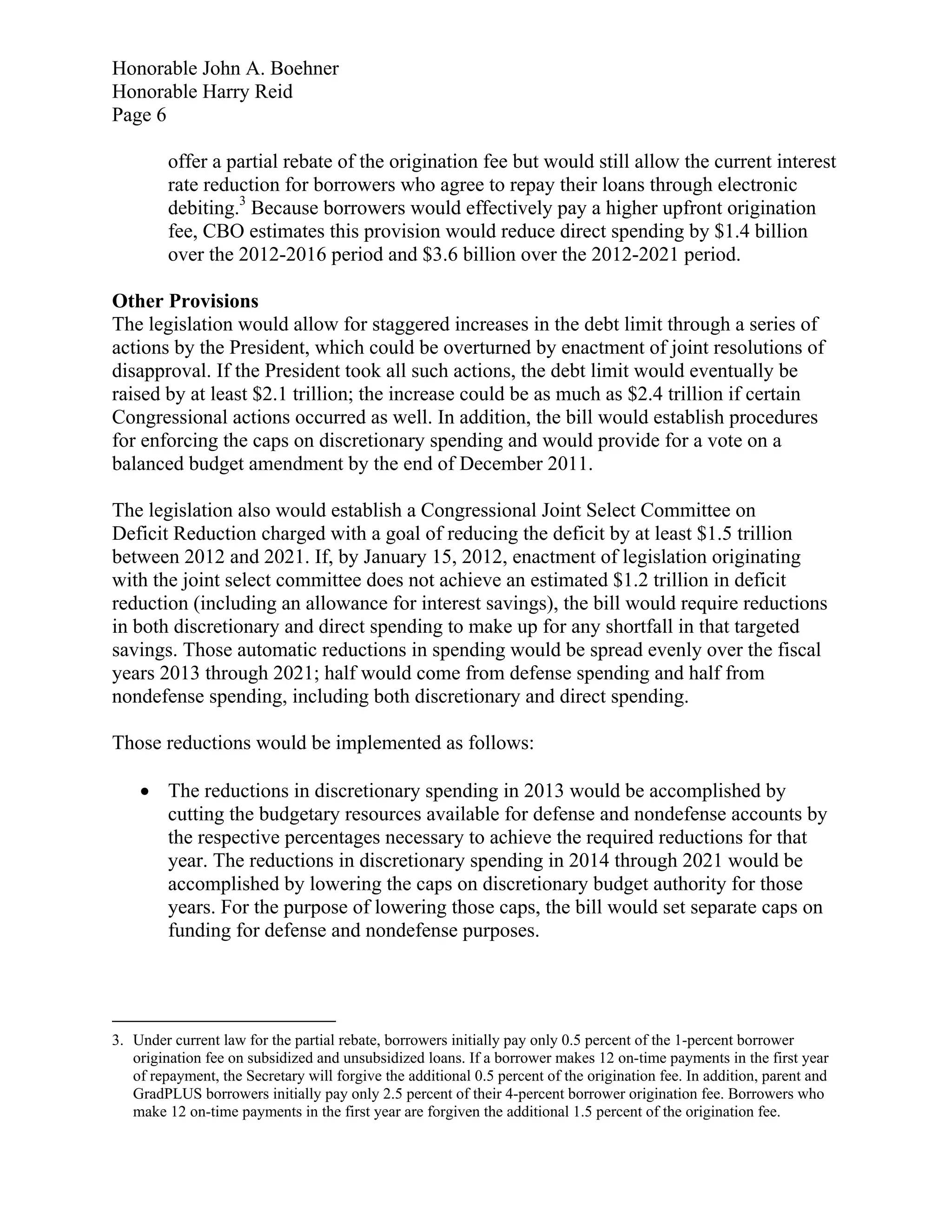 Honorable John A. Boehner
Honorable Harry Reid
Page 6

         offer a partial rebate of the origination fee but would still allow the current interest
         rate reduction for borrowers who agree to repay their loans through electronic
         debiting.3 Because borrowers would effectively pay a higher upfront origination
         fee, CBO estimates this provision would reduce direct spending by $1.4 billion
         over the 2012-2016 period and $3.6 billion over the 2012-2021 period.

Other Provisions
The legislation would allow for staggered increases in the debt limit through a series of
actions by the President, which could be overturned by enactment of joint resolutions of
disapproval. If the President took all such actions, the debt limit would eventually be
raised by at least $2.1 trillion; the increase could be as much as $2.4 trillion if certain
Congressional actions occurred as well. In addition, the bill would establish procedures
for enforcing the caps on discretionary spending and would provide for a vote on a
balanced budget amendment by the end of December 2011.

The legislation also would establish a Congressional Joint Select Committee on
Deficit Reduction charged with a goal of reducing the deficit by at least $1.5 trillion
between 2012 and 2021. If, by January 15, 2012, enactment of legislation originating
with the joint select committee does not achieve an estimated $1.2 trillion in deficit
reduction (including an allowance for interest savings), the bill would require reductions
in both discretionary and direct spending to make up for any shortfall in that targeted
savings. Those automatic reductions in spending would be spread evenly over the fiscal
years 2013 through 2021; half would come from defense spending and half from
nondefense spending, including both discretionary and direct spending.

Those reductions would be implemented as follows:

     The reductions in discretionary spending in 2013 would be accomplished by
      cutting the budgetary resources available for defense and nondefense accounts by
      the respective percentages necessary to achieve the required reductions for that
      year. The reductions in discretionary spending in 2014 through 2021 would be
      accomplished by lowering the caps on discretionary budget authority for those
      years. For the purpose of lowering those caps, the bill would set separate caps on
      funding for defense and nondefense purposes.




3. Under current law for the partial rebate, borrowers initially pay only 0.5 percent of the 1-percent borrower
   origination fee on subsidized and unsubsidized loans. If a borrower makes 12 on-time payments in the first year
   of repayment, the Secretary will forgive the additional 0.5 percent of the origination fee. In addition, parent and
   GradPLUS borrowers initially pay only 2.5 percent of their 4-percent borrower origination fee. Borrowers who
   make 12 on-time payments in the first year are forgiven the additional 1.5 percent of the origination fee.
 