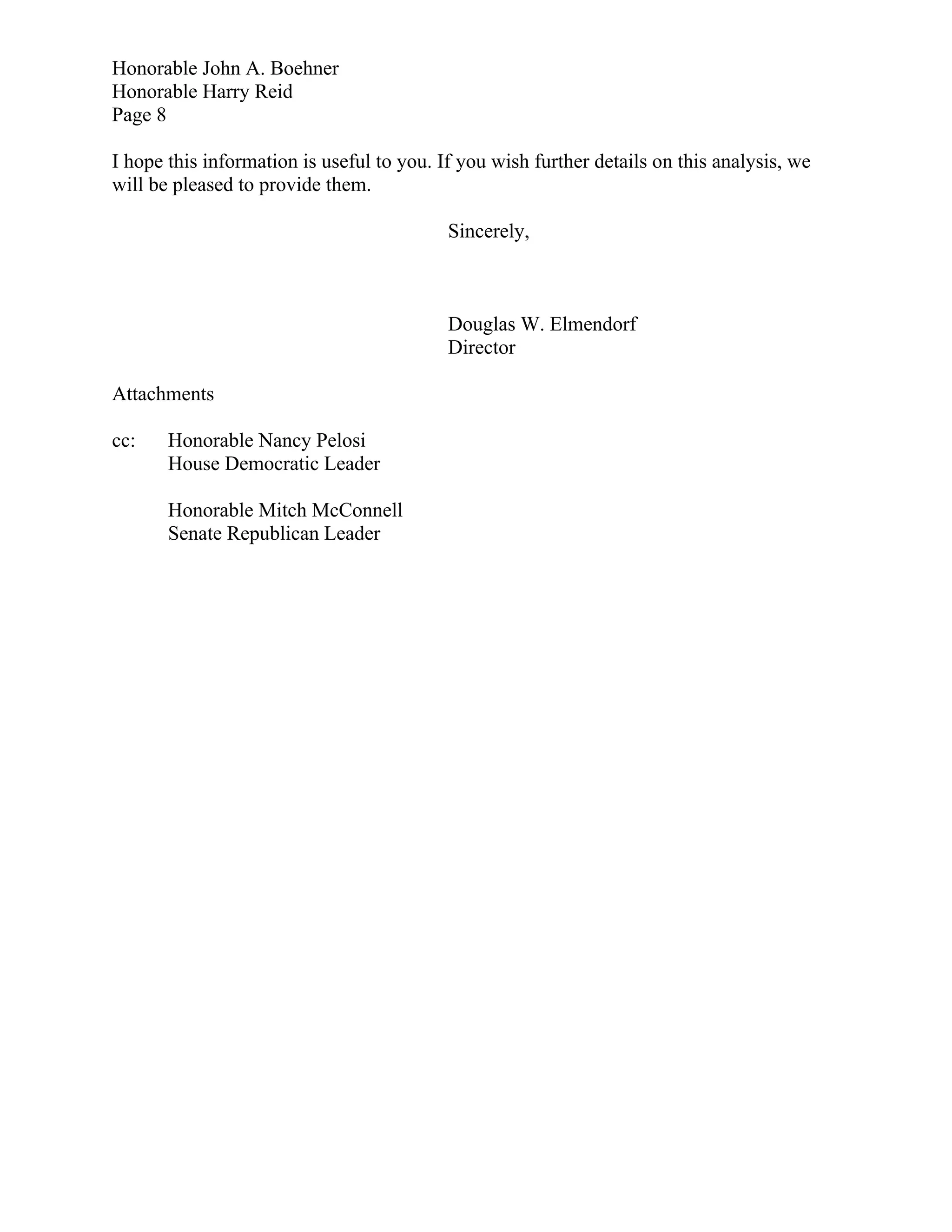 Honorable John A. Boehner
Honorable Harry Reid
Page 8

I hope this information is useful to you. If you wish further details on this analysis, we
will be pleased to provide them.

                                           Sincerely,



                                           Douglas W. Elmendorf
                                           Director

Attachments

cc:    Honorable Nancy Pelosi
       House Democratic Leader

       Honorable Mitch McConnell
       Senate Republican Leader
 