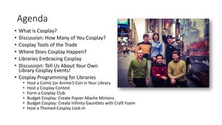 Agenda
• What is Cosplay?
• Discussion: How Many of You Cosplay?
• Cosplay Tools of the Trade
• Where Does Cosplay Happen?
• Libraries Embracing Cosplay
• Discussion: Tell Us About Your Own
Library Cosplay Events!
• Cosplay Programming for Libraries
• Host a Comic (or Anime!) Con in Your Library
• Host a Cosplay Contest
• Form a Cosplay Club
• Budget Cosplay: Create Papier-Mache Minions
• Budget Cosplay: Create Infinity Gauntlets with Craft Foam
• Host a Themed Cosplay Lock-in
 