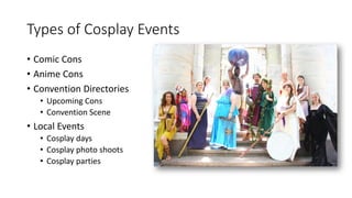 Types of Cosplay Events
• Comic Cons
• Anime Cons
• Convention Directories
• Upcoming Cons
• Convention Scene
• Local Events
• Cosplay days
• Cosplay photo shoots
• Cosplay parties
 