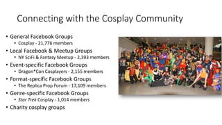 Connecting with the Cosplay Community
• General Facebook Groups
• Cosplay - 21,776 members
• Local Facebook & Meetup Groups
• NY SciFi & Fantasy Meetup - 2,393 members
• Event-specific Facebook Groups
• Dragon*Con Cosplayers - 2,155 members
• Format-specific Facebook Groups
• The Replica Prop Forum - 17,109 members
• Genre-specific Facebook Groups
• Star Trek Cosplay - 1,014 members
• Charity cosplay groups
 