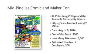Mid-Pinellas Comic and Maker Con
• St. Petersburg College and the
Seminole Community Library
• https://www.facebook.com/PC
MCon
• Date: August 9, 2014
• Cost of the Event: $500
• How Many Attendees: 3,500
• Estimated Number of
Cosplayers: 300
 
