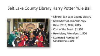 Salt Lake County Library Harry Potter Yule Ball
• Library: Salt Lake County Library
• http://tinyurl.com/q8h75gv
• Date: 2013, 2014, 2015
• Cost of the Event: $1,500
• How Many Attendees: 1,500
• Estimated Number of
Cosplayers: 1,500
 