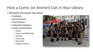 Host a Comic (or Anime!) Con in Your Library
• Elements of a Comic Con Event
• Exhibitors
• Special Guests
• Food Vendors
• Featured Cosplayers
• Panels and Activities
• Panels
• Classes and Workshops
• Gaming
• Screenings
• Kids Crafts
• Cosplay Contests
 