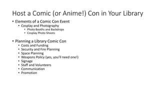 Host a Comic (or Anime!) Con in Your Library
• Elements of a Comic Con Event
• Cosplay and Photography
• Photo Booths and Backdrops
• Cosplay Photo Shoots
• Planning a Library Comic Con
• Costs and Funding
• Security and Fire Planning
• Space Planning
• Weapons Policy (yes, you’ll need one!)
• Signage
• Staff and Volunteers
• Communication
• Promotion
 