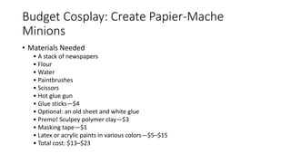 Budget Cosplay: Create Papier-Mache
Minions
• Materials Needed
• A stack of newspapers
• Flour
• Water
• Paintbrushes
• Scissors
• Hot glue gun
• Glue sticks—$4
• Optional: an old sheet and white glue
• Premo! Sculpey polymer clay—$3
• Masking tape—$1
• Latex or acrylic paints in various colors—$5–$15
• Total cost: $13–$23
 