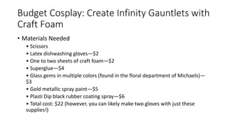 Budget Cosplay: Create Infinity Gauntlets with
Craft Foam
• Materials Needed
• Scissors
• Latex dishwashing gloves—$2
• One to two sheets of craft foam—$2
• Superglue—$4
• Glass gems in multiple colors (found in the floral department of Michaels)—
$3
• Gold metallic spray paint—$5
• Plasti Dip black rubber coating spray—$6
• Total cost: $22 (however, you can likely make two gloves with just these
supplies!)
 