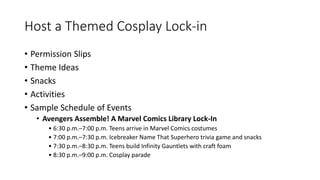 Host a Themed Cosplay Lock-in
• Permission Slips
• Theme Ideas
• Snacks
• Activities
• Sample Schedule of Events
• Avengers Assemble! A Marvel Comics Library Lock-In
• 6:30 p.m.–7:00 p.m. Teens arrive in Marvel Comics costumes
• 7:00 p.m.–7:30 p.m. Icebreaker Name That Superhero trivia game and snacks
• 7:30 p.m.–8:30 p.m. Teens build Infinity Gauntlets with craft foam
• 8:30 p.m.–9:00 p.m. Cosplay parade
 