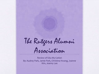 The Rutgers Alumni
     Association
              Review of Edu-My-Cation
By: Audrey Park, Jamie Park, Christina Hwang, Joanne
                   Kim, Jeanny Lee
 