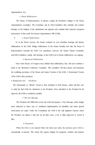 Appropriations Act.
1. House Deliberations
The House of Representatives, in plenary, assigns the President’s Budget to the House
Appropriations Committee. The Committee and its Sub-Committees then schedule and conduct
hearings on the budgets of the departments and agencies and scrutinize their respective programs
and projects. It then crafts the General Appropriations Bill (GAB).
 2. Senate Deliberations
As in the House process, the Senate conducts its own committee hearings and plenary
deliberations on the GAB. Budget deliberations in the Senate formally start after the House of
Representatives transmits the GAB. For expediency, however, the Senate Finance Committee
and Sub-Committees usually start hearings on the GAB even as House deliberations are ongoing.
3. Bicameral Deliberations
Once both Houses of Congress have finished their deliberations, they will each constitute a
panel to the Bicameral Conference Committee. This committee will then discuss and harmonize
the conflicting provisions of the House and Senate Versions of the GAB. A Harmonized Version
of the GAB is thus produced.
4. Ratification and Enrolment
The Harmonized or “Bicam” Version is then submitted to both Houses, which will then vote
to ratify the final GAB for submission to the President. Once submitted to the President for his
approval, the GAB is considered enrolled.
5. The Veto Message
The President and DBM then review the GAB and prepare a Veto Message, where budget
items subjected to direct veto or conditional implementation are identified, and where general
observations are made. Under the Constitution, the GAB is the only legislative measure where
the President can impose a line-veto (in all other cases, a law is either approved or vetoed in
full).
6. Enactment
When the GAA is not enacted before the fiscal year starts, the previous year’s GAA is
automatically re-enacted. This means that agency budgets for programs, activities and projects
 