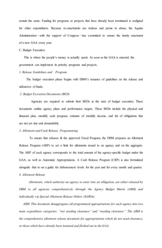 remain the same. Funding for programs or projects that have already been terminated is realigned
for other expenditures. Because re-enactments are tedious and prone to abuse, the Aquino
Administration—with the support of Congress—has committed to ensure the timely enactment
of a new GAA every year.
C. Budget Execution
This is where the people’s money is actually spent. As soon as the GAA is enacted, the
government can implement its priority programs and projects.
1. Release Guidelines and Program
The budget execution phase begins with DBM’s issuance of guidelines on the release and
utilization of funds.
2. Budget Execution Documents (BED)
Agencies are required to submit their BEDs at the start of budget execution. These
documents outline agency plans and performance targets. These BEDs include the physical and
financial plan, monthly cash program, estimate of monthly income, and list of obligations that
are not yet due and demandable.
3. Allotment and Cash Release Programming
To ensure that releases fit the approved Fiscal Program, the DBM prepares an Allotment
Release Program (ARP) to set a limit for allotments issued to an agency and on the aggregate.
The ARP of each agency corresponds to the total amount of the agency-specific budget under the
GAA, as well as Automatic Appropriations. A Cash Release Program (CRP) is also formulated
alongside that to set a guide for disbursement levels for the year and for every month and quarter.
4. Allotment Release
Allotments, which authorize an agency to enter into an obligation, are either released by
DBM to all agencies comprehensively through the Agency Budget Matrix (ABM) and
individually via Special Allotment Release Orders (SAROs).
ABM. This document disaggregates all programmed appropriations for each agency into two
main expenditure categories: “not needing clearance” and “needing clearance.” The ABM is
the comprehensive allotment release document for appropriations which do not need clearance,
or those which have already been itemized and fleshed out in the GAA.
 
