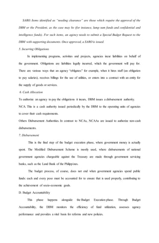 SARO. Items identified as “needing clearance” are those which require the approval of the
DBM or the President, as the case may be (for instance, lump sum funds and confidential and
intelligence funds). For such items, an agency needs to submit a Special Budget Request to the
DBM with supporting documents. Once approved, a SARO is issued.
5. Incurring Obligations
In implementing programs, activities and projects, agencies incur liabilities on behalf of
the government. Obligations are liabilities legally incurred, which the government will pay for.
There are various ways that an agency “obligates:” for example, when it hires staff (an obligation
to pay salaries), receives billings for the use of utilities, or enters into a contract with an entity for
the supply of goods or services.
6. Cash Allocation
To authorize an agency to pay the obligations it incurs, DBM issues a disbursement authority.
NCA. This is a cash authority issued periodically by the DBM to the operating units of agencies
to cover their cash requirements.
Others Disbursement Authorities. In contrast to NCAs, NCAAs are issued to authorize non-cash
disbursements.
7. Disbursement
This is the final step of the budget execution phase, where government money is actually
spent. The Modified Disbursement Scheme is mostly used, where disbursements of national
government agencies chargeable against the Treasury are made through government servicing
banks, such as the Land Bank of the Philippines.
The budget process, of course, does not end when government agencies spend public
funds: each and every peso must be accounted for to ensure that is used properly, contributing to
the achievement of socio-economic goals.
D. Budget Accountability
This phase happens alongside the Budget Execution phase. Through Budget
Accountability, the DBM monitors the efficiency of fund utilization, assesses agency
performance and provides a vital basis for reforms and new policies.
 