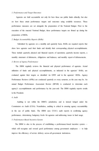 1. Performance and Target Outcomes
Agencies are held accountable not only for how these use public funds ethically, but also
on how these attain performance targets and outcomes using available resources. These
performance measures are set alongside the preparation of the National Budget. Prior to the
execution of the enacted National Budget, these performance targets are firmed up during the
preparation of BEDs.
2. Budget Accountability Reports (BARs)
Submitted by agencies on a monthly and quarterly basis, BARs are required reports that
show how agencies used their funds and identify their corresponding physical accomplishments.
These include quarterly physical and financial reports of operations; quarterly income reports, a
monthly statement of allotments, obligations and balances; and monthly report of disbursements.
3. Review of Agency Performance
The DBM regularly reviews the financial and physical performance of agencies. Actual
utilization of funds and physical accomplishments, as indicated in the agencies’ BARs, are
evaluated against their targets as identified via OPIF and in the agencies’ BEDs. Agency
Performance Reviews (APRs) are conducted quarterly or every semester, as the case may be. An
annual Budget Performance Assessment Review (BPAR) is conducted to determine each
agency’s accomplishments and performance by the year-end. The DBM regularly reports results
to the President.
4. Audit
Auditing is not within the DBM’s jurisdiction, and is instead lodged under the
Commission on Audit (COA). Nonetheless, auditing is critical in ensuring agency accountability
in the use of public funds. The DBM uses COA’s audit reports in confirming agency
performance, determining budgetary levels for agencies and addressing issues in fund usage.
5. Performance-Based Incentive System
The DBM is also in the process of establishing a performance-based incentive system —
which will recognize and reward good performance among government employees — to help
improve the efficiency of service delivery across all government institutions.
 