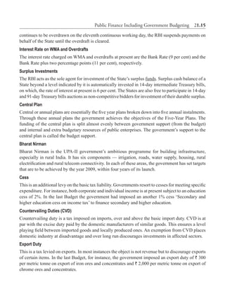 Public Finance Including Government Budgeting  21.15
continues to be overdrawn on the eleventh continuous working day, the RBI suspends payments on
behalf of the State until the overdraft is cleared.
Interest Rate on WMA and Overdrafts
The interest rate charged on WMA and overdrafts at present are the Bank Rate (9 per cent) and the
Bank Rate plus two percentage points (11 per cent), respectively.
Surplus Investments
The RBI acts as the sole agent for investment of the State’s surplus funds. Surplus cash balance of a
State beyond a level indicated by it is automatically invested in 14-day intermediate Treasury bills,
on which, the rate of interest at present is 6 per cent. The States are also free to participate in 14-day
and 91-day Treasury bills auctions as non-competitive bidders for investment of their durable surplus.
Central Plan
Central or annual plans are essentially the five year plans broken down into five annual instalments.
Through these annual plans the government achieves the objectives of the Five-Year Plans. The
funding of the central plan is split almost evenly between government support (from the budget)
and internal and extra budgetary resources of public enterprises. The government’s support to the
central plan is called the budget support.
Bharat Nirman
Bharat Nirman is the UPA-II government’s ambitious programme for building infrastructure,
especially in rural India. It has six components — irrigation, roads, water supply, housing, rural
electrification and rural telecom connectivity. In each of these areas, the government has set targets
that are to be achieved by the year 2009, within four years of its launch.
Cess
This is an additional levy on the basic tax liability. Governments resort to cesses for meeting specific
expenditure. For instance, both corporate and individual income is at present subject to an education
cess of 2%. In the last Budget the government had imposed an another 1% cess ‘Secondary and
higher education cess on income tax’ to finance secondary and higher education.
Countervailing Duties (CVD)
Countervailing duty is a tax imposed on imports, over and above the basic import duty. CVD is at
par with the excise duty paid by the domestic manufacturers of similar goods. This ensures a level
playing field between imported goods and locally produced ones. An exemption from CVD places
domestic industry at disadvantage and over long run discourages investments in affected sectors.
Export Duty
This is a tax levied on exports. In most instances the object is not revenue but to discourage exports
of certain items. In the last Budget, for instance, the government imposed an export duty of ` 300
per metric tonne on export of iron ores and concentrates and ` 2,000 per metric tonne on export of
chrome ores and concentrates.
 