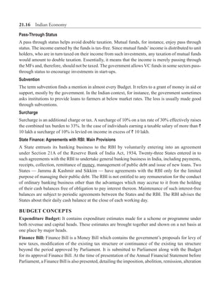 21.16  Indian Economy
Pass-Through Status
A pass through status helps avoid double taxation. Mutual funds, for instance, enjoy pass through
status. The income earned by the funds is tax-free. Since mutual funds’income is distributed to unit
holders, who are in turn taxed on their income from such investments, any taxation of mutual funds
would amount to double taxation. Essentially, it means that the income is merely passing through
the MFs and, therefore, should not be taxed. The government allows VC funds in some sectors pass-
through status to encourage investments in start-ups.
Subvention
The term subvention finds a mention in almost every Budget. It refers to a grant of money in aid or
support, mostly by the government. In the Indian context, for instance, the government sometimes
asks institutions to provide loans to farmers at below market rates. The loss is usually made good
through subventions.
Surcharge
Surcharge is an additional charge or tax. A surcharge of 10% on a tax rate of 30% effectively raises
the combined tax burden to 33%. In the case of individuals earning a taxable salary of more than `
10 lakh a surcharge of 10% is levied on income in excess of ` 10 lakh.
State Finance: Agreements with RBI: Main Provisions
A State entrusts its banking business to the RBI by voluntarily entering into an agreement
under Section 21A of the Reserve Bank of India Act, 1934. Twenty-three States entered in to
such agreements with the RBI to undertake general banking business in India, including payments,
receipts, collection, remittance of money, management of public debt and issue of new loans. Two
States — Jammu & Kashmir and Sikkim — have agreements with the RBI only for the limited
purpose of managing their public debt. The RBI is not entitled to any remuneration for the conduct
of ordinary banking business other than the advantages which may accrue to it from the holding
of their cash balances free of obligation to pay interest thereon. Maintenance of such interest-free
balances are subject to periodic agreements between the States and the RBI. The RBI advises the
States about their daily cash balance at the close of each working day.
Budget Concepts
Expenditure Budget: It contains expenditure estimates made for a scheme or programme under
both revenue and capital heads. These estimates are brought together and shown on a net basis at
one place by major heads.
Finance Bill: Finance Bill is a Money Bill which contains the government’s proposals for levy of
new taxes, modification of the existing tax structure or continuance of the existing tax structure
beyond the period approved by Parliament. It is submitted to Parliament along with the Budget
for its approval Finance Bill. At the time of presentation of the Annual Financial Statement before
Parliament, a Finance Bill is also presented, detailing the imposition, abolition, remission, alteration
 