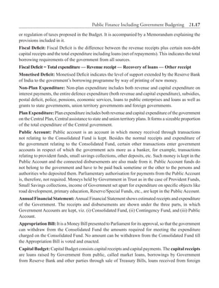 Public Finance Including Government Budgeting  21.17
or regulation of taxes proposed in the Budget. It is accompanied by a Memorandum explaining the
provisions included in it.
Fiscal Deficit: Fiscal Deficit is the difference between the revenue receipts plus certain non-debt
capital receipts and the total expenditure including loans (net of repayments). This indicates the total
borrowing requirements of the government from all sources.
Fiscal Deficit = Total expenditure — Revenue receipt — Recovery of loans — Other receipt
Monetised Deficit: Monetised Deficit indicates the level of support extended by the Reserve Bank
of India to the government’s borrowing programme by way of printing of new money.
Non-Plan Expenditure: Non-plan expenditure includes both revenue and capital expenditure on
interest payments, the entire defence expenditure (both revenue and capital expenditure), subsidies,
postal deficit, police, pensions, economic services, loans to public enterprises and loans as well as
grants to state governments, union territory governments and foreign governments.
Plan Expenditure: Plan expenditure includes both revenue and capital expenditure of the government
on the Central Plan, Central assistance to state and union territory plans. It forms a sizeable proportion
of the total expenditure of the Central government.
Public Account: Public account is an account in which money received through transactions
not relating to the Consolidated Fund is kept. Besides the normal receipts and expenditure of
the government relating to the Consolidated Fund, certain other transactions enter government
accounts in respect of which the government acts more as a banker, for example, transactions
relating to provident funds, small savings collections, other deposits, etc. Such money is kept in the
Public Account and the connected disbursements are also made from it. Public Account funds do
not belong to the government and have to be paid back sometime or the other to the persons and
authorities who deposited them. Parliamentary authorisation for payments from the Public Account
is, therefore, not required. Moneys held by Government in Trust as in the case of Provident Funds,
Small Savings collections, income of Government set apart for expenditure on specific objects like
road development, primary education, Reserve/Special Funds, etc., are kept in the Public Account.
Annual Financial Statement: Annual Financial Statement shows estimated receipts and expenditure
of the Government. The receipts and disbursements are shown under the three parts, in which
Government Accounts are kept, viz. (i) Consolidated Fund, (ii) Contingency Fund, and (iii) Public
Account.
Appropriation Bill: It is a Money Bill presented to Parliament for its approval, so that the government
can withdraw from the Consolidated Fund the amounts required for meeting the expenditure
charged on the Consolidated Fund. No amount can be withdrawn from the Consolidated Fund till
the Appropriation Bill is voted and enacted.
Capital Budget: Capital Budget consists capital receipts and capital payments. The capital receipts
are loans raised by Government from public, called market loans, borrowings by Government
from Reserve Bank and other parties through sale of Treasury Bills, loans received from foreign
 
