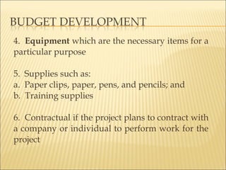 4. Equipment which are the necessary items for a
particular purpose
 
5. Supplies such as:
a. Paper clips, paper, pens, and pencils; and
b. Training supplies
6. Contractual if the project plans to contract with
a company or individual to perform work for the
project
 