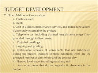 7. Other Additional Costs such as:
a. Facilities used;
b. Rent;
c. Cost of utilities, maintenance services, and minor renovations
if absolutely essential to the project;
d. Telephone cost including planned long distance usage if not
provided through indirect costs;
e. Projected mailings;
f. Copying and printing;
g. Professional services of Consultants that are anticipated
during the project. Included in these additional costs are the
projected number of days of use and the cost per day;
h. Planned local travel including per diem; and
i. Any other items that do not logically fit elsewhere in the
budget
 