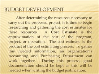 After determining the resources necessary to
carry out the proposed project, it is time to begin
researching and gathering the cost estimates for
these resources. A Cost Estimate is the
approximation of the cost of the program,
project, or operation. The cost estimate is the
product of the cost estimating process. To gather
this needed information, an organization’s
Accounting and Purchasing Department can
work together. During this process, good
documentation should be kept as this will be
needed when writing the budget justification.
 