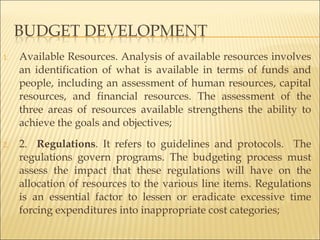 1. Available Resources. Analysis of available resources involves
an identification of what is available in terms of funds and
people, including an assessment of human resources, capital
resources, and financial resources. The assessment of the
three areas of resources available strengthens the ability to
achieve the goals and objectives;
2. 2. Regulations. It refers to guidelines and protocols. The
regulations govern programs. The budgeting process must
assess the impact that these regulations will have on the
allocation of resources to the various line items. Regulations
is an essential factor to lessen or eradicate excessive time
forcing expenditures into inappropriate cost categories;
 