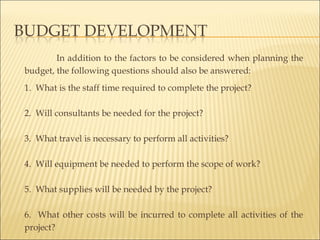 In addition to the factors to be considered when planning the
budget, the following questions should also be answered:
1. What is the staff time required to complete the project?
 
2. Will consultants be needed for the project?
 
3. What travel is necessary to perform all activities?
 
4. Will equipment be needed to perform the scope of work?
 
5. What supplies will be needed by the project?
 
6. What other costs will be incurred to complete all activities of the
project?
 