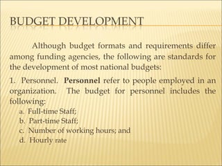 Although budget formats and requirements differ
among funding agencies, the following are standards for
the development of most national budgets:
1. Personnel. Personnel refer to people employed in an
organization. The budget for personnel includes the
following:
a. Full-time Staff;
b. Part-time Staff;
c. Number of working hours; and
d. Hourly rate
 