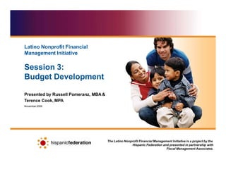 Presented by Russell Pomeranz, MBA &
Terence Cook, MPA
November2009
The Latino Nonprofit Financial Management Initiative is a project by the
Hispanic Federation and presented in partnership with
Fiscal Management Associates.
Latino Nonprofit Financial
Management Initiative
Session 3:
Budget Development
 