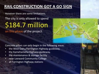 RAIL CONSTRUCTION GOT A GO SIGN
However there are some limitations.
The city is only allowed to spend

$184.7 million
on this phase of the project.



Concrete pillars can only begin in the following areas:
• the West Oahu/Farrington Highway guideway,
• the Kamehameha Highway guideway,
• the maintenance & storage facility
• near Leeward Community College
• all Farrington Highway stations
 