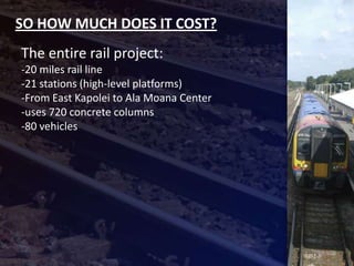 SO HOW MUCH DOES IT COST?
The entire rail project:
-20 miles rail line
-21 stations (high-level platforms)
-From East Kapolei to Ala Moana Center
-uses 720 concrete columns
-80 vehicles
 