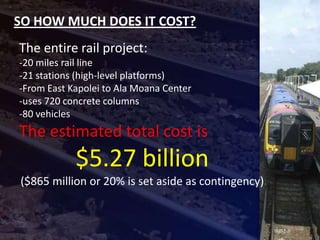 SO HOW MUCH DOES IT COST?
The entire rail project:
-20 miles rail line
-21 stations (high-level platforms)
-From East Kapolei to Ala Moana Center
-uses 720 concrete columns
-80 vehicles
The estimated total cost is
            $5.27 billion
($865 million or 20% is set aside as contingency)
 