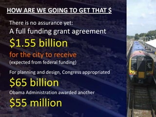 HOW ARE WE GOING TO GET THAT $
There is no assurance yet:
A full funding grant agreement
$1.55 billion
for the city to receive
(expected from federal funding)
For planning and design, Congress appropriated

$65 billion
Obama Administration awarded another

$55 million
 