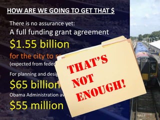 HOW ARE WE GOING TO GET THAT $
There is no assurance yet:
A full funding grant agreement
$1.55 billion
for the city to receive
(expected from federal funding)
For planning and design, Congress appropriated

$65 billion
Obama Administration awarded another

$55 million
 