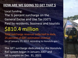 HOW ARE WE GOING TO GET THAT $
Local Funding:
The ½ percent surcharge on the
General Excise and Use Tax (GET)
Paid by residents, business and tourists
$810.4 million
Total surcharge revenue collected to date,
25 percent of GET estimated revenue
(as of January 23, 2012, according to Honolulu.gov )

The GET surcharge dedicated for the Honolulu
Rail system began in January 2007 and
set to expire on Dec. 31, 2022
 