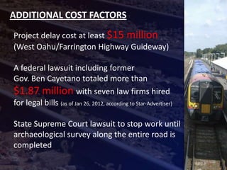 ADDITIONAL COST FACTORS
Project delay cost at least $15 million
(West Oahu/Farrington Highway Guideway)

A federal lawsuit including former
Gov. Ben Cayetano totaled more than
$1.87 million with seven law firms hired
for legal bills (as of Jan 26, 2012, according to Star-Advertiser)

State Supreme Court lawsuit to stop work until
archaeological survey along the entire road is
completed
 