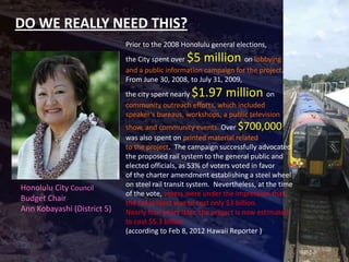 DO WE REALLY NEED THIS?
                             Prior to the 2008 Honolulu general elections,
                             the City spent over $5 million        on lobbying
                             and a public information campaign for the project.
                             From June 30, 2008, to July 31, 2009,
                             the city spent nearly$1.97 million           on
                             community outreach efforts, which included
                             speaker’s bureaus, workshops, a public television
                             show, and community events. Over $700,000
                             was also spent on printed material related
                             to the project. The campaign successfully advocated
                             the proposed rail system to the general public and
                             elected officials, as 53% of voters voted in favor
                             of the charter amendment establishing a steel wheel
Honolulu City Council        on steel rail transit system. Nevertheless, at the time
                             of the vote, voters were under the impression that
Budget Chair
                             the rail project was to cost only $3 billion.
Ann Kobayashi (District 5)   Nearly four years later, the project is now estimated
                             to cost $5.3 billion.
                             (according to Feb 8, 2012 Hawaii Reporter )
 