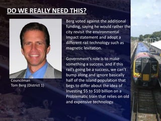 DO WE REALLY NEED THIS?
                         Berg voted against the additional
                         funding, saying he would rather the
                         city revisit the environmental
                         Impact statement and adopt a
                         different rail technology such as
                         magnetic levitation.

                         Government’s role is to make
                         something a success, and if this
                         rail’s going be a success, we can’t
                         bump along and ignore basically
 Councilman              half of the island population that
 Tom Berg (District 1)   begs to differ about the idea of
                         Investing $5 to $10 billion on a
                         Problematic train that relies on old
                         and expensive technology.
 