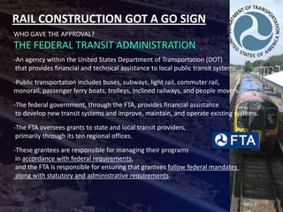 RAIL CONSTRUCTION GOT A GO SIGN
WHO GAVE THE APPROVAL?
THE FEDERAL TRANSIT ADMINISTRATION
-An agency within the United States Department of Transportation (DOT)
 that provides financial and technical assistance to local public transit systems

-Public transportation includes buses, subways, light rail, commuter rail,
monorail, passenger ferry boats, trolleys, inclined railways, and people movers.

-The federal government, through the FTA, provides financial assistance
 to develop new transit systems and improve, maintain, and operate existing systems.

-The FTA oversees grants to state and local transit providers,
 primarily through its ten regional offices.

-These grantees are responsible for managing their programs
 in accordance with federal requirements,
 and the FTA is responsible for ensuring that grantees follow federal mandates
 along with statutory and administrative requirements.
 